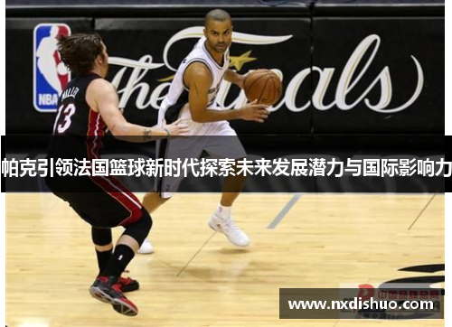 帕克引领法国篮球新时代探索未来发展潜力与国际影响力